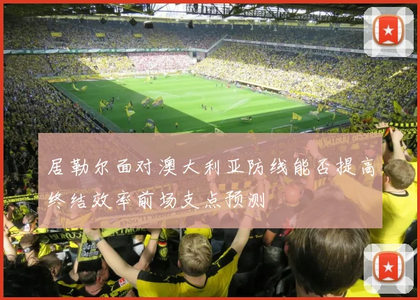 居勒尔面对澳大利亚防线能否提高终结效率前场支点预测